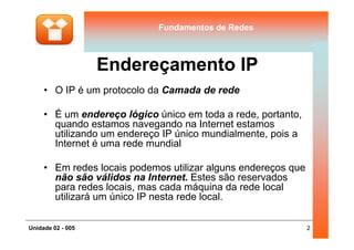 Fundamentos de RedesFundamentos de Redes
Endereçamento IP
• O IP é um protocolo da Camada de rede
• É um endereço lógico único em toda a rede, portanto,
quando estamos navegando na Internet estamos
2Unidade 02 - 005
quando estamos navegando na Internet estamos
utilizando um endereço IP único mundialmente, pois a
Internet é uma rede mundial
• Em redes locais podemos utilizar alguns endereços que
não são válidos na Internet. Estes são reservados
para redes locais, mas cada máquina da rede local
utilizará um único IP nesta rede local.
 