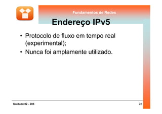 Fundamentos de RedesFundamentos de Redes
Endereço IPv5
• Protocolo de fluxo em tempo real
(experimental);
• Nunca foi amplamente utilizado.
22Unidade 02 - 005
 