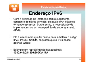 Fundamentos de RedesFundamentos de Redes
Endereço IPv6
• Com a explosão da Internet e com o surgimento
constante de novos serviços, os atuais IPv4 estão se
tornando escassos. Surge então, a necessidade de
implementarmos um novo padrão de endereçamento
(IPv6);
23Unidade 02 - 005
• Ele é um número que foi criado para substituir o antigo
IPv4. Possui 128bits, enquanto que o IPv4 possui
apenas 32bits;
• Exemplo em representação hexadecimal:
1080:0:0:0:8:800:200C:417A
 