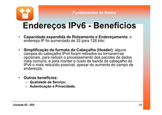 Fundamentos de RedesFundamentos de Redes
Endereços IPv6 - Benefícios
• Capacidade expandida de Roteamento e Endereçamento: o
endereço IP foi aumentado de 32 para 128 bits;
• Simplificação do formato do Cabeçalho (Header): alguns
campos do cabeçalho IPv4 foram retirados ou tornaram-se
opcionais, para reduzir o processamento dos pacotes de dados
24Unidade 02 - 005
opcionais, para reduzir o processamento dos pacotes de dados
mais comuns, e para manter o custo de banda do cabeçalho do
IPv6 o mais reduzido possível, apesar do aumento do campo de
endereços;
• Outros benefícios:
– Qualidade de Serviço;
– Autenticação e Privacidade.
 