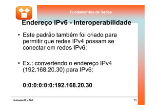 Fundamentos de RedesFundamentos de Redes
Endereço IPv6 - Interoperabilidade
• Este padrão também foi criado para
permitir que redes IPv4 possam se
conectar em redes IPv6;
25Unidade 02 - 005
• Ex.: convertendo o endereço IPv4
(192.168.20.30) para IPv6:
0:0:0:0:0:0:192.168.20.30
 