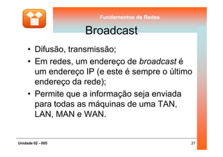 Fundamentos de RedesFundamentos de Redes
Broadcast
• Difusão, transmissão;
• Em redes, um endereço de broadcast é
um endereço IP (e este é sempre o último
endereço da rede);
27Unidade 02 - 005
endereço da rede);
• Permite que a informação seja enviada
para todas as máquinas de uma TAN,
LAN, MAN e WAN.
 