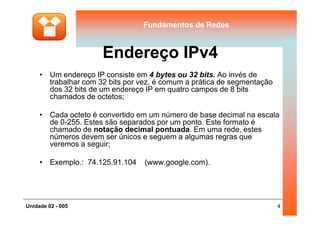 Fundamentos de RedesFundamentos de Redes
Endereço IPv4
• Um endereço IP consiste em 4 bytes ou 32 bits. Ao invés de
trabalhar com 32 bits por vez, é comum a prática de segmentação
dos 32 bits de um endereço IP em quatro campos de 8 bits
chamados de octetos;
• Cada octeto é convertido em um número de base decimal na escala
4Unidade 02 - 005
• Cada octeto é convertido em um número de base decimal na escala
de 0-255. Estes são separados por um ponto. Este formato é
chamado de notação decimal pontuada. Em uma rede, estes
números devem ser únicos e seguem a algumas regras que
veremos a seguir;
• Exemplo.: 74.125.91.104 (www.google.com).
 