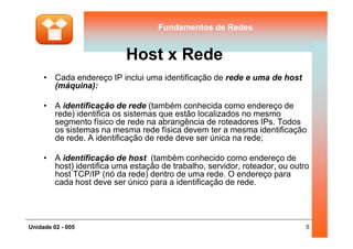 Fundamentos de RedesFundamentos de Redes
Host x Rede
• Cada endereço IP inclui uma identificação de rede e uma de host
(máquina):
• A identificação de rede (também conhecida como endereço de
rede) identifica os sistemas que estão localizados no mesmo
segmento físico de rede na abrangência de roteadores IPs. Todos
5Unidade 02 - 005
segmento físico de rede na abrangência de roteadores IPs. Todos
os sistemas na mesma rede física devem ter a mesma identificação
de rede. A identificação de rede deve ser única na rede;
• A identificação de host (também conhecido como endereço de
host) identifica uma estação de trabalho, servidor, roteador, ou outro
host TCP/IP (nó da rede) dentro de uma rede. O endereço para
cada host deve ser único para a identificação de rede.
 