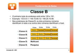 Fundamentos de RedesFundamentos de Redes
Classe B
• O primeiro byte do endereço está entre 128 e 191.
• Exemplo: 133.0.0.1 / 140.10.69.12 / 190.25.10.99.
• Nos endereços de Classe B, os dois primeiros números
identificam a rede e os outros dois números identificam o host.
9Unidade 02 - 005
 