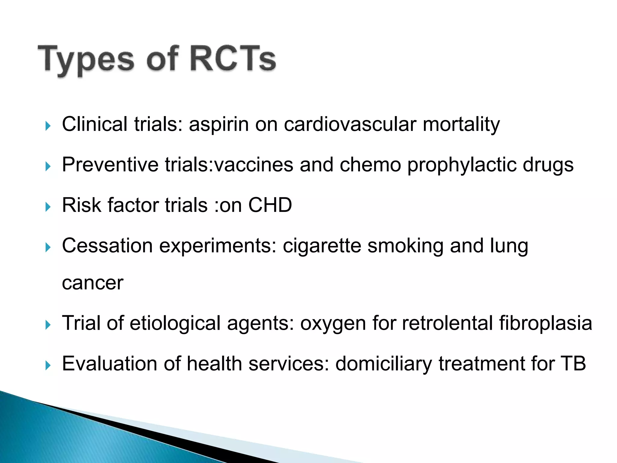  Clinical trials: aspirin on cardiovascular mortality
 Preventive trials:vaccines and chemo prophylactic drugs
 Risk factor trials :on CHD
 Cessation experiments: cigarette smoking and lung
cancer
 Trial of etiological agents: oxygen for retrolental fibroplasia
 Evaluation of health services: domiciliary treatment for TB
 