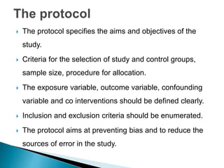  The protocol specifies the aims and objectives of the
study.
 Criteria for the selection of study and control groups,
sample size, procedure for allocation.
 The exposure variable, outcome variable, confounding
variable and co interventions should be defined clearly.
 Inclusion and exclusion criteria should be enumerated.
 The protocol aims at preventing bias and to reduce the
sources of error in the study.
 