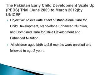  Objective: To evaluate effect of stand-alone Care for
Child Development, stand-alone Enhanced Nutrition,
and Combined Care for Child Development and
Enhanced Nutrition.
 All children aged birth to 2.5 months were enrolled and
followed to age 2 years.
 