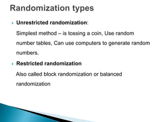  Unrestricted randomization:
Simplest method – is tossing a coin, Use random
number tables, Can use computers to generate random
numbers.
 Restricted randomization
Also called block randomization or balanced
randomization
 