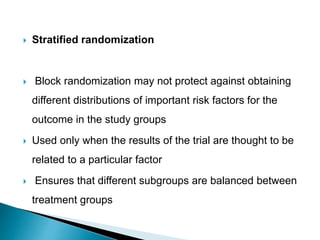  Stratified randomization
 Block randomization may not protect against obtaining
different distributions of important risk factors for the
outcome in the study groups
 Used only when the results of the trial are thought to be
related to a particular factor
 Ensures that different subgroups are balanced between
treatment groups
 