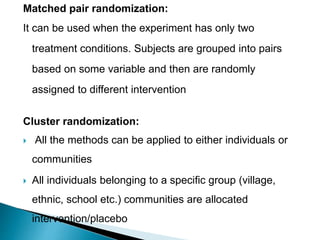 Matched pair randomization:
It can be used when the experiment has only two
treatment conditions. Subjects are grouped into pairs
based on some variable and then are randomly
assigned to different intervention
Cluster randomization:
 All the methods can be applied to either individuals or
communities
 All individuals belonging to a specific group (village,
ethnic, school etc.) communities are allocated
intervention/placebo
 