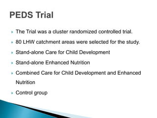  The Trial was a cluster randomized controlled trial.
 80 LHW catchment areas were selected for the study.
 Stand-alone Care for Child Development
 Stand-alone Enhanced Nutrition
 Combined Care for Child Development and Enhanced
Nutrition
 Control group
 