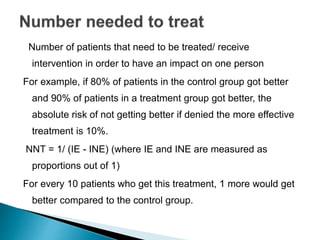 Number of patients that need to be treated/ receive
intervention in order to have an impact on one person
For example, if 80% of patients in the control group got better
and 90% of patients in a treatment group got better, the
absolute risk of not getting better if denied the more effective
treatment is 10%.
NNT = 1/ (IE - INE) (where IE and INE are measured as
proportions out of 1)
For every 10 patients who get this treatment, 1 more would get
better compared to the control group.
 