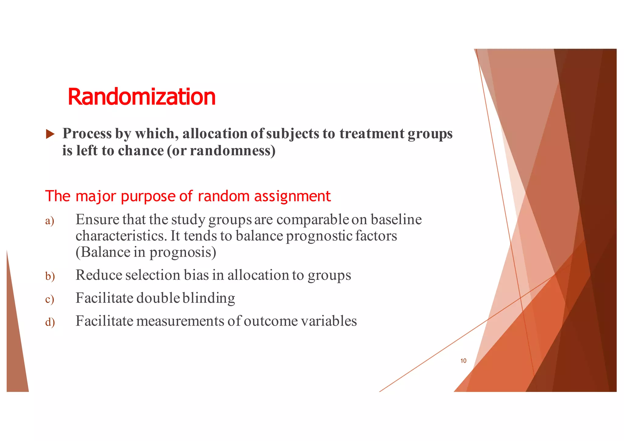 Randomization
u Process by which, allocation ofsubjects to treatment groups
is left to chance (or randomness)
The major purpose of random assignment
a) Ensure that the study groupsare comparableon baseline
characteristics. It tends to balance prognosticfactors
(Balance in prognosis)
b) Reduce selection bias in allocation to groups
c) Facilitate doubleblinding
d) Facilitate measurements of outcome variables
10
 