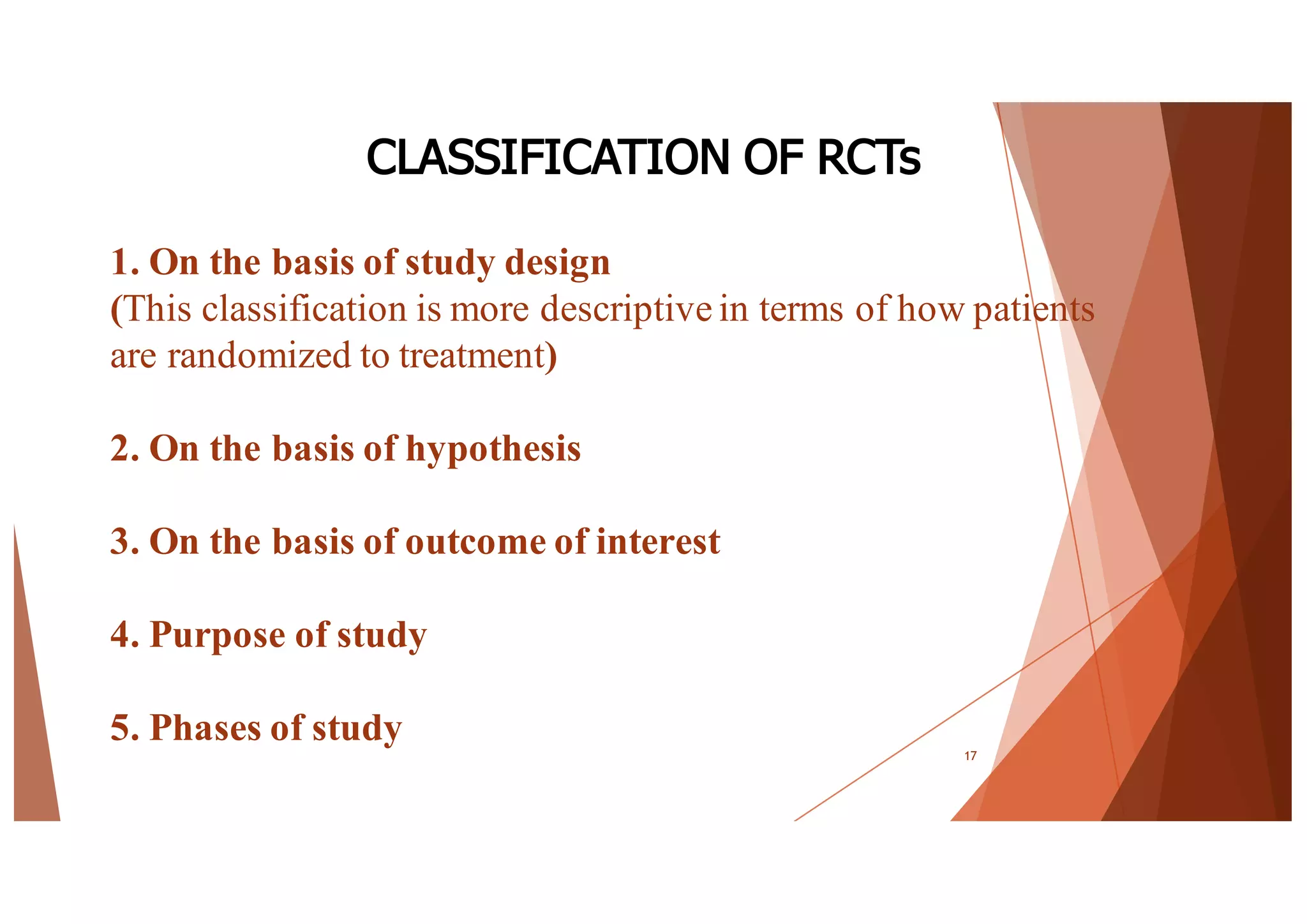 1. On the basis of study design
(This classification is more descriptive in terms of how patients
are randomized to treatment)
2. On the basis of hypothesis
3. On the basis of outcome of interest
4. Purpose of study
5. Phases of study
17
CLASSIFICATION OF RCTs
 