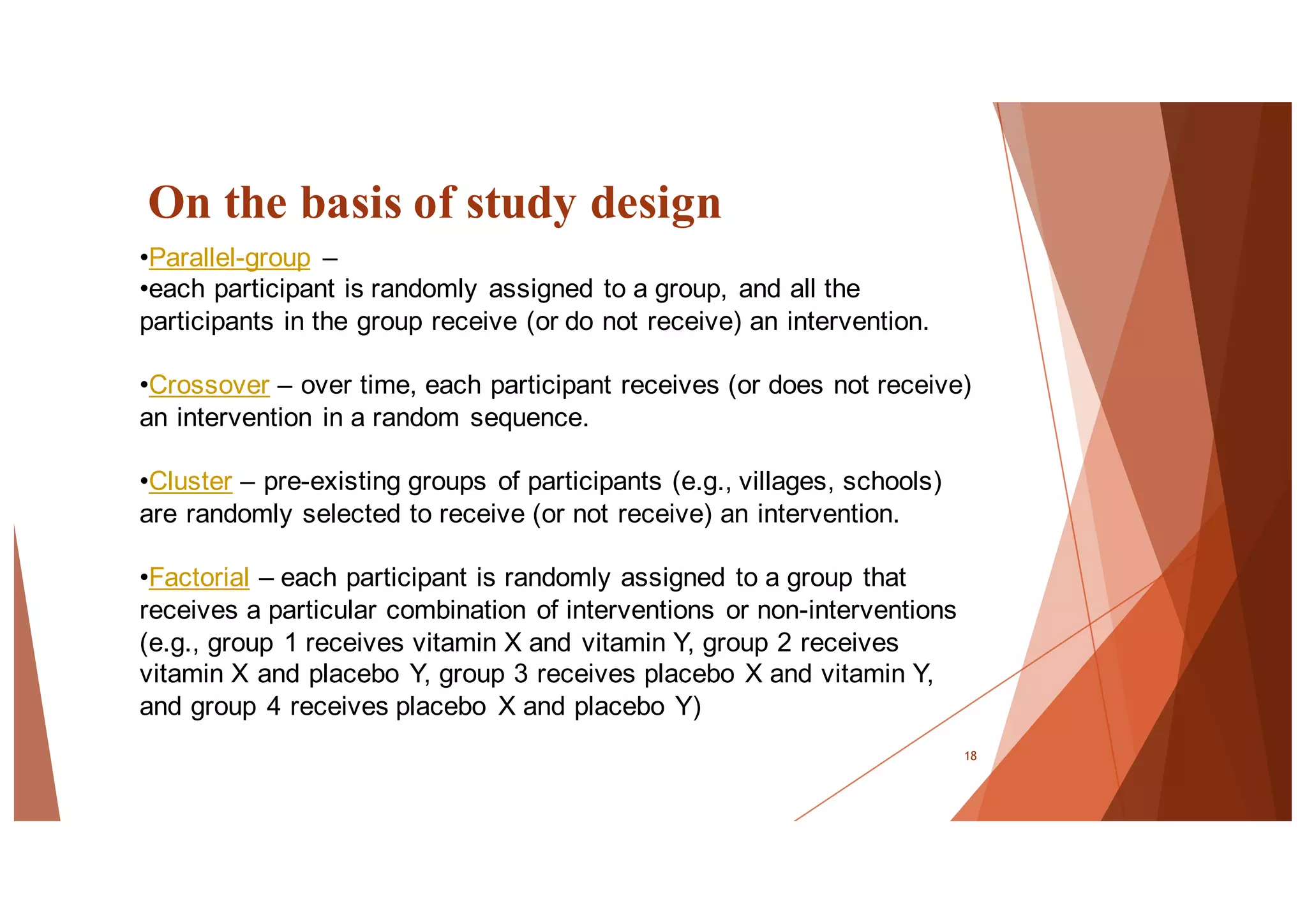 On the basis of study design
18
•Parallel-group –
•each participant is randomly assigned to a group, and all the
participants in the group receive (or do not receive) an intervention.
•Crossover – over time, each participant receives (or does not receive)
an intervention in a random sequence.
•Cluster – pre-existing groups of participants (e.g., villages, schools)
are randomly selected to receive (or not receive) an intervention.
•Factorial – each participant is randomly assigned to a group that
receives a particular combination of interventions or non-interventions
(e.g., group 1 receives vitamin X and vitamin Y, group 2 receives
vitamin X and placebo Y, group 3 receives placebo X and vitamin Y,
and group 4 receives placebo X and placebo Y)
 
