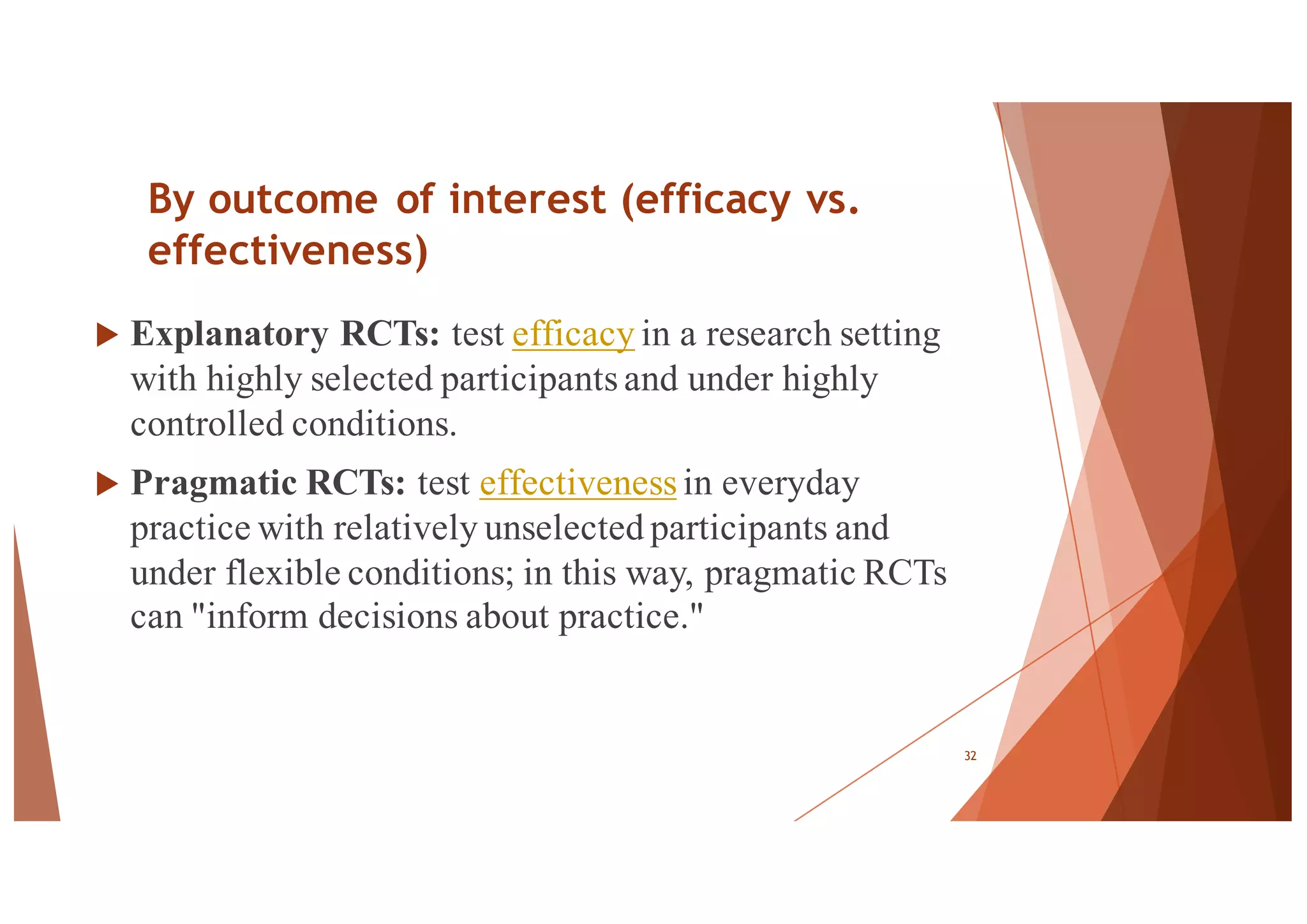 By outcome of interest (efficacy vs.
effectiveness)
u Explanatory RCTs: test efficacy in a research setting
with highly selected participants and under highly
controlled conditions.
u Pragmatic RCTs: test effectiveness in everyday
practice with relatively unselected participants and
under flexible conditions; in this way, pragmatic RCTs
can "inform decisions about practice."
32
 