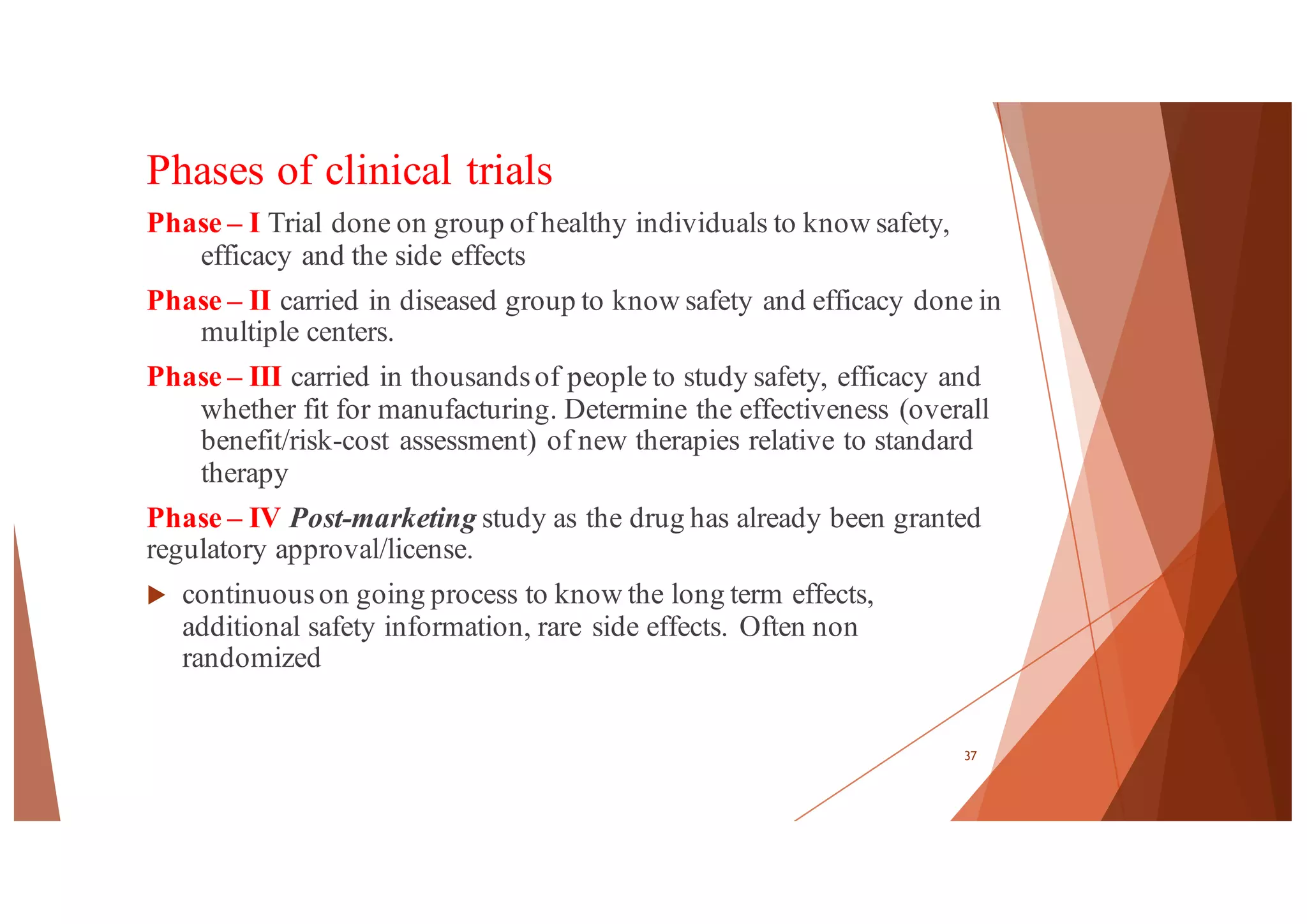 Phases of clinical trials
Phase – I Trial done on group of healthy individuals to know safety,
efficacy and the side effects
Phase – II carried in diseased group to know safety and efficacy done in
multiple centers.
Phase – III carried in thousandsof people to study safety, efficacy and
whether fit for manufacturing. Determine the effectiveness (overall
benefit/risk-cost assessment) of new therapies relative to standard
therapy
Phase – IV Post-marketing study as the drug has already been granted
regulatory approval/license.
u continuouson going process to know the long term effects,
additional safety information, rare side effects. Often non
randomized
37
 