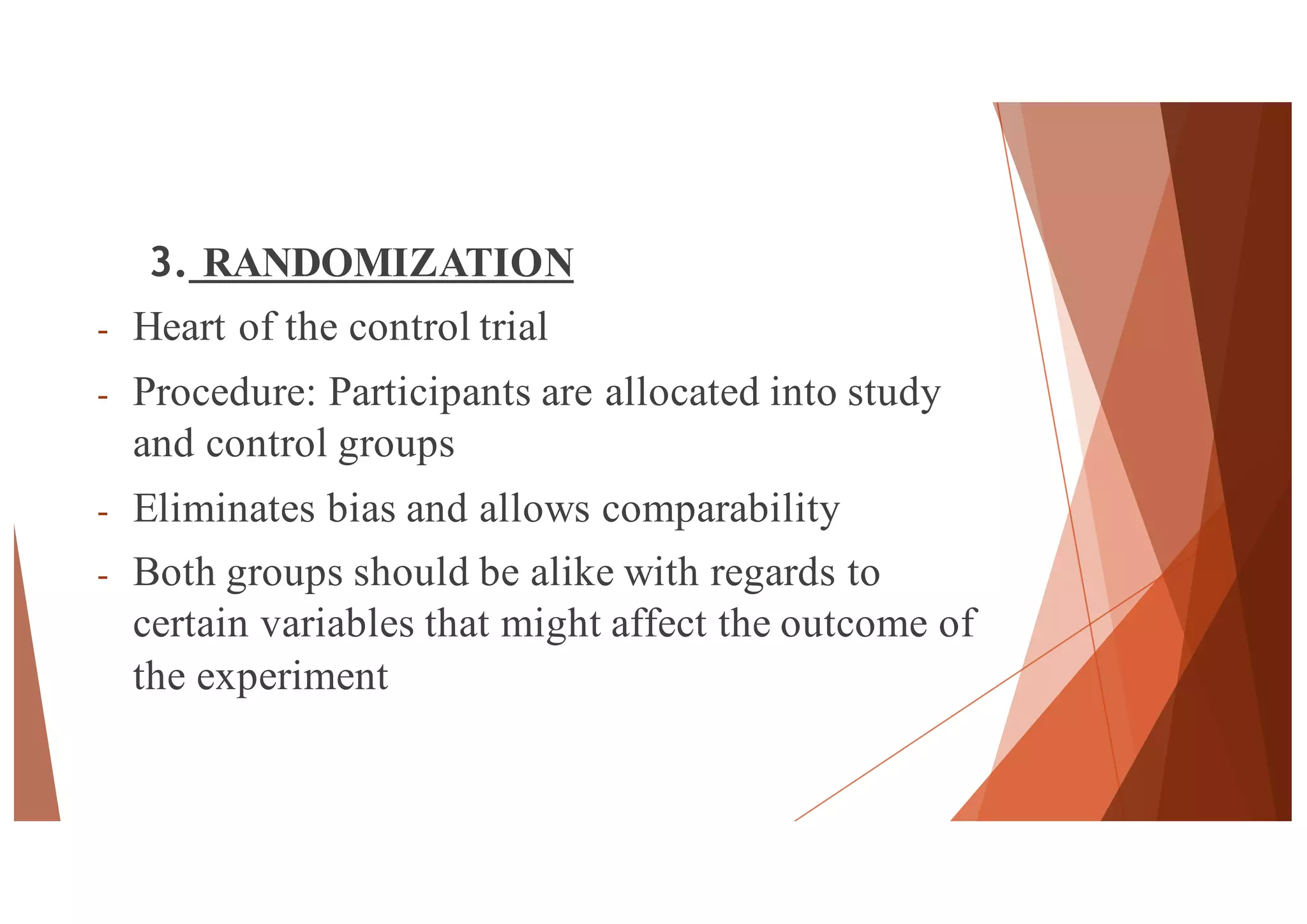 3. RANDOMIZATION
- Heart of the control trial
- Procedure: Participants are allocated into study
and control groups
- Eliminates bias and allows comparability
- Both groups should be alike with regards to
certain variables that might affect the outcome of
the experiment
42
 