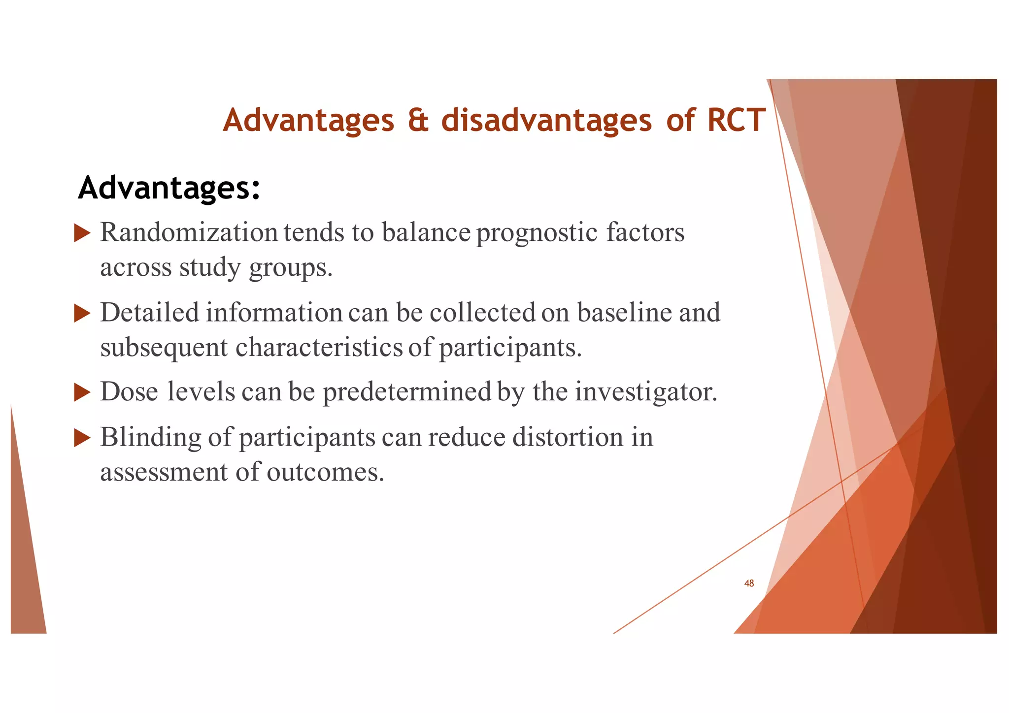 Advantages & disadvantages of RCT
u Randomization tends to balance prognostic factors
across study groups.
u Detailed information can be collected on baseline and
subsequent characteristics of participants.
u Dose levels can be predetermined by the investigator.
u Blinding of participants can reduce distortion in
assessment of outcomes.
48
Advantages:
 