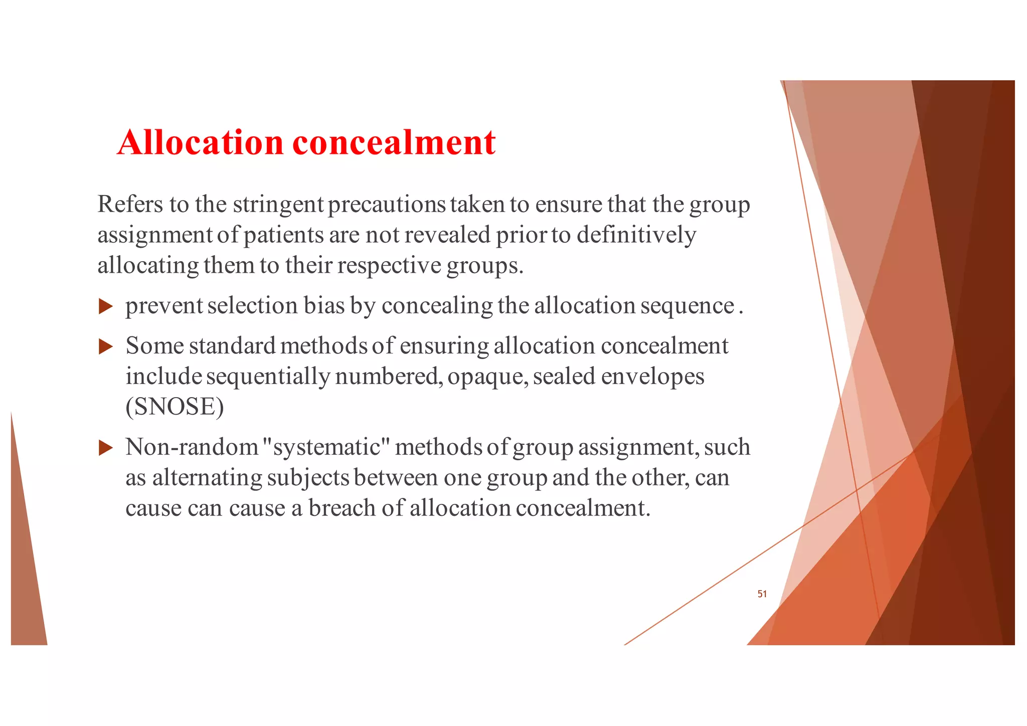 Allocation concealment
Refers to the stringent precautionstaken to ensure that the group
assignment of patients are not revealed priorto definitively
allocating them to their respective groups.
u prevent selection bias by concealing the allocation sequence.
u Some standard methodsof ensuring allocation concealment
includesequentially numbered,opaque,sealed envelopes
(SNOSE)
u Non-random"systematic" methodsofgroup assignment,such
as alternating subjectsbetween one group and the other, can
cause can cause a breach of allocation concealment.
51
 