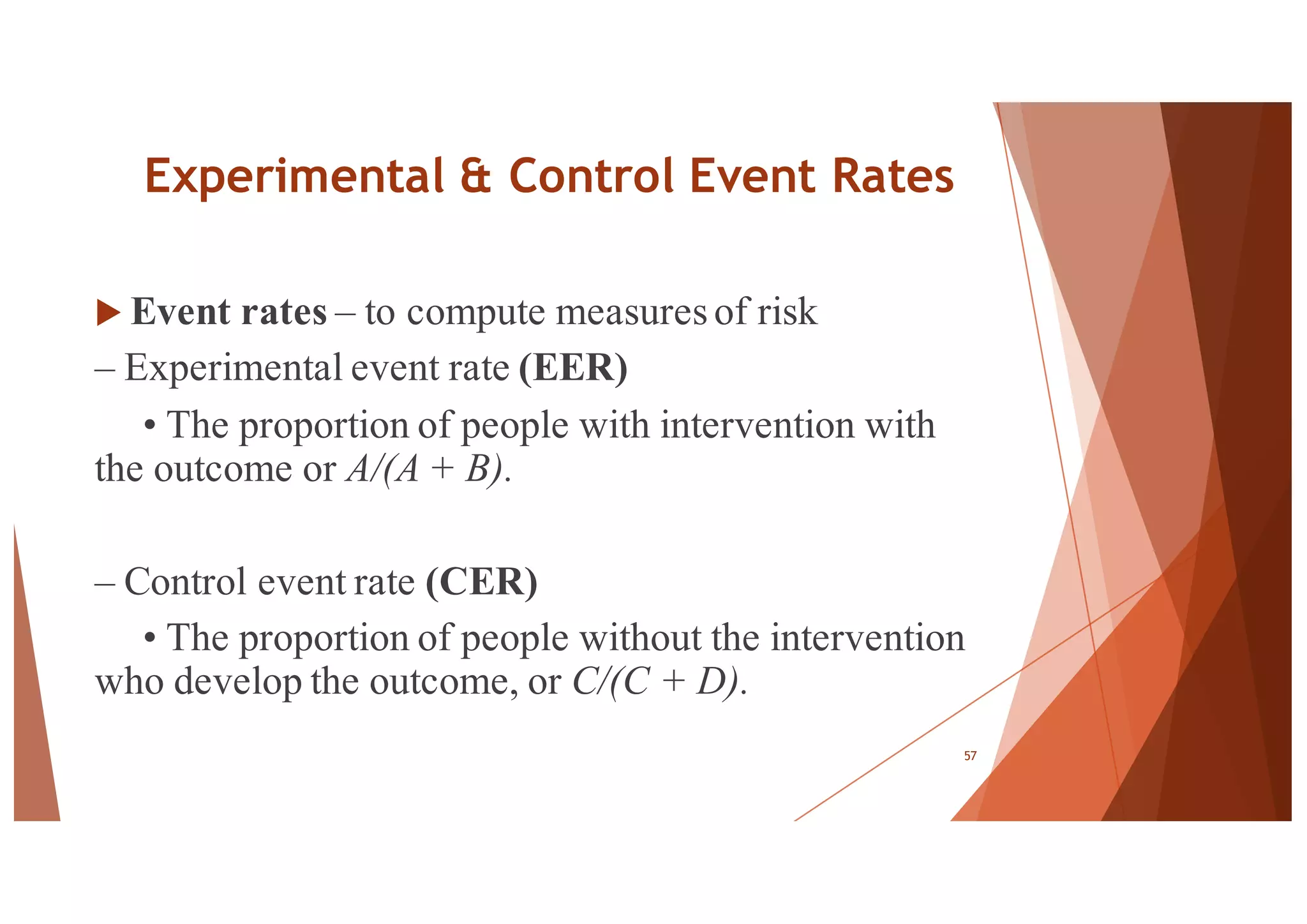 Experimental & Control Event Rates
u Event rates – to compute measuresof risk
– Experimental event rate (EER)
• The proportion of people with intervention with
the outcome or A/(A + B).
– Control event rate (CER)
• The proportion of people without the intervention
who develop the outcome, or C/(C + D).
57
 