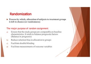 Randomization
u Process by which, allocation ofsubjects to treatment groups
is left to chance (or randomness)
The major purpose of random assignment
a) Ensure that the study groupsare comparableon baseline
characteristics. It tends to balance prognosticfactors
(Balance in prognosis)
b) Reduce selection bias in allocation to groups
c) Facilitate doubleblinding
d) Facilitate measurements of outcome variables
10
 
