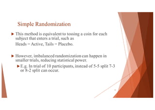 Simple Randomization
u This method is equivalent to tossing a coin for each
subject that enters a trial, such as
Heads = Active, Tails = Placebo.
u However, imbalanced randomization can happen in
smaller trials, reducing statistical power.
uE.g. In trial of 10 participants, instead of 5-5 split 7-3
or 8-2 split can occur.
13
 