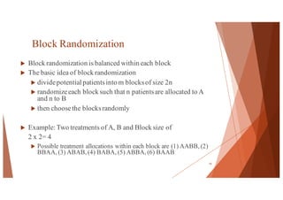 Block Randomization
u Block randomization is balanced within each block
u The basic idea of block randomization
u dividepotential patientsinto m blocksof size 2n
u randomizeeach block such that n patientsare allocated to A
and n to B
u then choosethe blocksrandomly
u Example: Two treatments of A, B and Block size of
2 x 2= 4
u Possible treatment allocations within each block are (1) AABB, (2)
BBAA, (3) ABAB, (4) BABA, (5) ABBA, (6) BAAB
14
 