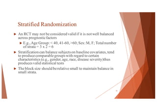 Stratified Randomization
u An RCT may not be considered valid if it is not well balanced
across prognosticfactors
u E.g.,Age Group: < 40, 41-60,>60; Sex: M, F; Total number
of strata = 3 x 2 = 6
u Stratification can balance subjectson baseline covariates, tend
to producecomparablegroupswith regard to certain
characteristics (e.g., gender, age, race, disease severity)thus
producesvalid statistical tests
u The block size should berelative small to maintain balance in
small strata.
15
 