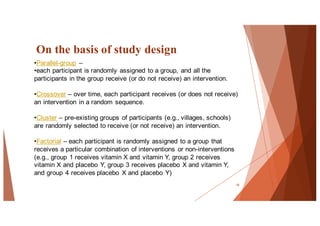 On the basis of study design
18
•Parallel-group –
•each participant is randomly assigned to a group, and all the
participants in the group receive (or do not receive) an intervention.
•Crossover – over time, each participant receives (or does not receive)
an intervention in a random sequence.
•Cluster – pre-existing groups of participants (e.g., villages, schools)
are randomly selected to receive (or not receive) an intervention.
•Factorial – each participant is randomly assigned to a group that
receives a particular combination of interventions or non-interventions
(e.g., group 1 receives vitamin X and vitamin Y, group 2 receives
vitamin X and placebo Y, group 3 receives placebo X and vitamin Y,
and group 4 receives placebo X and placebo Y)
 