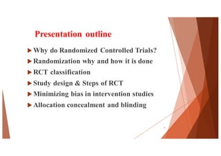 Presentation outline
u Why do Randomized Controlled Trials?
u Randomization why and how it is done
u RCT classification
u Study design & Steps of RCT
u Minimizing bias in intervention studies
u Allocation concealment and blinding
2
 