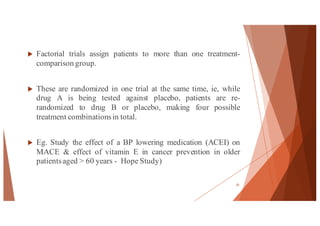 u Factorial trials assign patients to more than one treatment-
comparison group.
u These are randomized in one trial at the same time, ie, while
drug A is being tested against placebo, patients are re-
randomized to drug B or placebo, making four possible
treatment combinationsin total.
u Eg. Study the effect of a BP lowering medication (ACEI) on
MACE & effect of vitamin E in cancer prevention in older
patientsaged > 60 years - Hope Study)
25
 