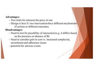 Advantages:
– Two trials for (almost) the price of one
– Design is best if: two intervention have different mechanisms
of actions or different outcomes
Disadvantages:
– Need to test for possibility of interaction (e.g. A differs based
on the presence or absence of B)
– Need to consider gain in cost vs. increased complexity,
recruitment and adherence issues
– potential for adverse events
28
 