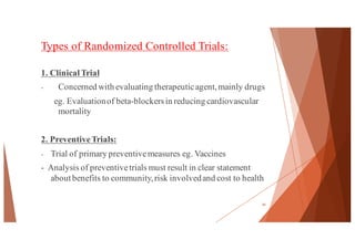 Types of Randomized Controlled Trials:
1. Clinical Trial
- Concerned with evaluating therapeuticagent,mainly drugs
eg. Evaluationof beta-blockersin reducing cardiovascular
mortality
2. PreventiveTrials:
- Trial of primary preventivemeasures eg. Vaccines
- Analysis of preventivetrials must result in clear statement
about benefits to community,risk involvedand cost to health
34
 