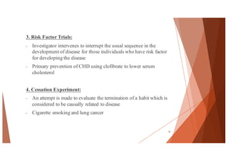 3. Risk Factor Trials:
- Investigator intervenes to interrupt the usual sequence in the
development of disease for those individuals who have risk factor
for developing the disease
- Primary prevention of CHD using clofibrate to lower serum
cholesterol
4. Cessation Experiment:
- An attempt is made to evaluate the termination of a habit which is
considered to be causally related to disease
- Cigarette smoking and lung cancer
35
 