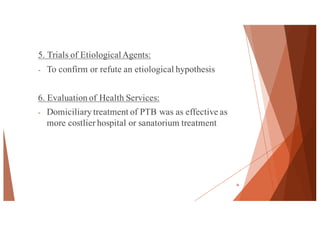 5. Trials of EtiologicalAgents:
- To confirm or refute an etiological hypothesis
6. Evaluation of Health Services:
- Domiciliary treatment of PTB was as effective as
more costlier hospital or sanatorium treatment
36
 
