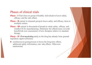 Phases of clinical trials
Phase – I Trial done on group of healthy individuals to know safety,
efficacy and the side effects
Phase – II carried in diseased group to know safety and efficacy done in
multiple centers.
Phase – III carried in thousandsof people to study safety, efficacy and
whether fit for manufacturing. Determine the effectiveness (overall
benefit/risk-cost assessment) of new therapies relative to standard
therapy
Phase – IV Post-marketing study as the drug has already been granted
regulatory approval/license.
u continuouson going process to know the long term effects,
additional safety information, rare side effects. Often non
randomized
37
 