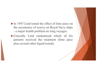 u In 1947 Lind tested the effect of lime juice on
the occurrence of scurvy on Royal Navy ships
- a major health problem on long voyages.
u Crucially Lind randomised which of his
patients received the treatment (lime juice
plus several other liquid tested).
4
 