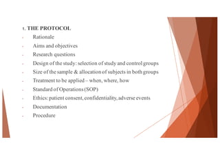 1. THE PROTOCOL
- Rationale
- Aims and objectives
- Research questions
- Design of the study: selection of study and control groups
- Size of the sample & allocation of subjects in both groups
- Treatment to be applied – when, where, how
- Standard of Operations(SOP)
- Ethics: patient consent,confidentiality,adverse events
- Documentation
- Procedure
40
 