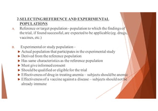 2.SELECTINGREFERENCEAND EXPERIMENTAL
POPULATIONS
A. Reference or target population- population to which the findingsof
the trial, if found successful,are expected to be applicable(eg. drugs,
vaccines, etc.)
B. Experimental or study population–
u Actual population that participatesin the experimental study
u Derived from the reference population
u Has same characteristics as the reference population
u Must giveinformed consent
u Should bequalified or eligiblefor the trial
u Effectivenessof drug in treating anemia – subjects should be anemic
u Effectivenessof a vaccine against a disease – subjects should not be
already immune
41
 