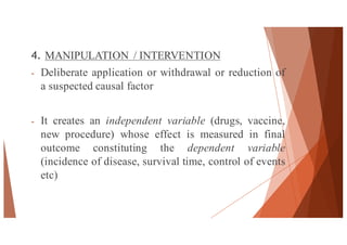 4. MANIPULATION / INTERVENTION
- Deliberate application or withdrawal or reduction of
a suspected causal factor
- It creates an independent variable (drugs, vaccine,
new procedure) whose effect is measured in final
outcome constituting the dependent variable
(incidence of disease, survival time, control of events
etc)
43
 