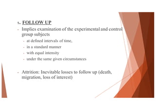 5. FOLLOW UP
- Implies examination of the experimentaland control
group subjects
- at defined intervals of time,
- in a standard manner
- with equal intensity
- under the same given circumstances
- Attrition: Inevitable losses to follow up (death,
migration, loss of interest)
44
 