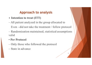 Approach to analysis
• Intention to treat (ITT)
– All patient analyzed in the group allocated to
Even - did not take the treatment / follow protocol
– Randomization maintained, statistical assumptions
valid
• Per Protocol
– Only those who followed the protocol
– State in advance
46
 