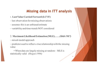 Missing data in ITT analysis
1. LastValue Carried Forward (LCVF)
– last observation formissing observations
– assumes this is an unbiased estimate
– variability and time-trendsNOT considered
2. MaximumLikelihood Estimation (MLE)……(Shib 1987)
– mixed-model approach
– predictorused to reflect a true relationshipwith the missing
value
• When data are largely missing at random– MLE is
statistically valid (Hogan 1996)
47
 