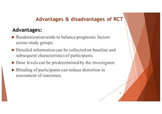Advantages & disadvantages of RCT
u Randomization tends to balance prognostic factors
across study groups.
u Detailed information can be collected on baseline and
subsequent characteristics of participants.
u Dose levels can be predetermined by the investigator.
u Blinding of participants can reduce distortion in
assessment of outcomes.
48
Advantages:
 