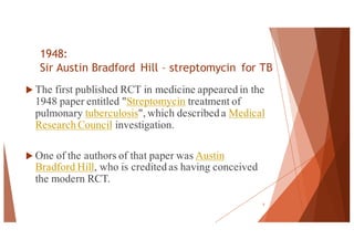 1948:
Sir Austin Bradford Hill – streptomycin for TB
u The first published RCT in medicine appeared in the
1948 paper entitled "Streptomycin treatment of
pulmonary tuberculosis", which described a Medical
Research Council investigation.
u One of the authors of that paper was Austin
Bradford Hill, who is credited as having conceived
the modern RCT.
5
 