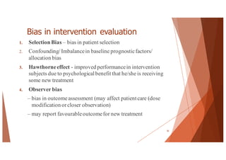 Bias in intervention evaluation
1. Selection Bias – bias in patient selection
2. Confounding/ Imbalancein baseline prognosticfactors/
allocation bias
3. Hawthorneeffect - improved performancein intervention
subjects due to psychological benefit that he/she is receiving
some new treatment
4. Observer bias
– bias in outcomeassessment (may affect patient care (dose
modification orcloser observation)
– may report favourableoutcomefor new treatment
50
 