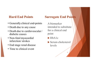 Hard End Points Surrogate End Points
A biomarker
intended to substitute
for a clinical end
point
u HbA1c
u Serum cholesterol
levels
55
• Generally clinical end-points
• Death due to any cause
• Death due to cardiovascular /
diabetic causes
• Non-fatal myocardial
infarction/ strokes
• End stage renal disease
• Time to clinical event
 