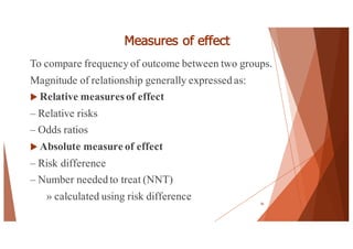 Measures of effect
To compare frequency of outcome between two groups.
Magnitude of relationship generally expressed as:
u Relative measuresof effect
– Relative risks
– Odds ratios
u Absolute measure of effect
– Risk difference
– Number needed to treat (NNT)
» calculated using risk difference 56
 